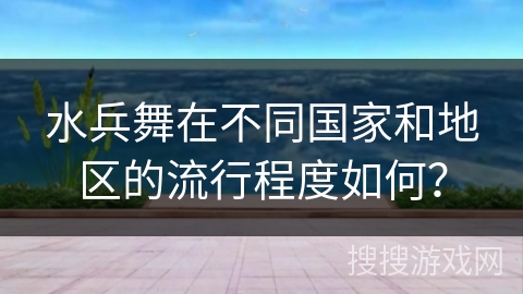 水兵舞在不同国家和地区的流行程度如何？
