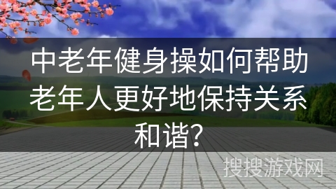 中老年健身操如何帮助老年人更好地保持关系和谐？