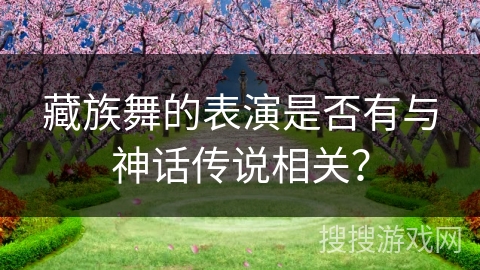 藏族舞的表演是否有与神话传说相关？