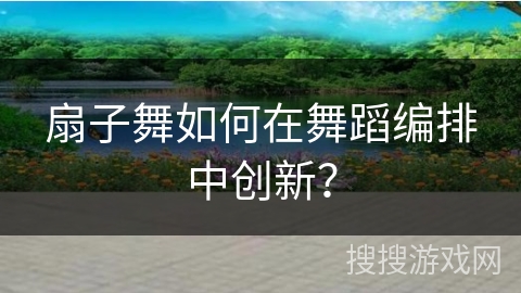 扇子舞如何在舞蹈编排中创新？