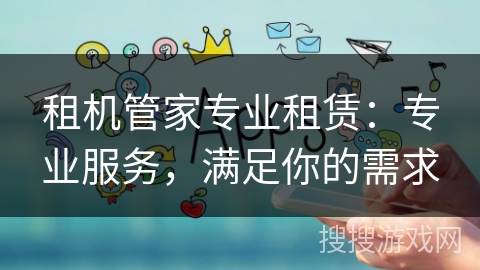 租机管家专业租赁：专业服务，满足你的需求