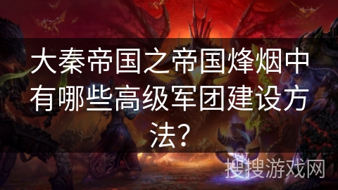 大秦帝国之帝国烽烟中有哪些高级军团建设方法？