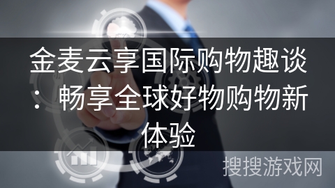 金麦云享国际购物趣谈：畅享全球好物购物新体验