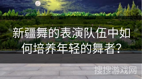 新疆舞的表演队伍中如何培养年轻的舞者？