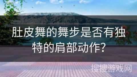 肚皮舞的舞步是否有独特的肩部动作？