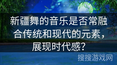 新疆舞的音乐是否常融合传统和现代的元素，展现时代感？