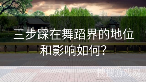 三步踩在舞蹈界的地位和影响如何？