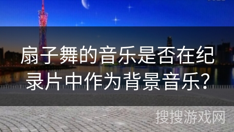 扇子舞的音乐是否在纪录片中作为背景音乐？