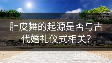 肚皮舞的起源是否与古代婚礼仪式相关？