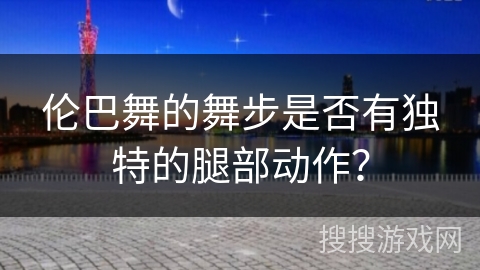伦巴舞的舞步是否有独特的腿部动作？