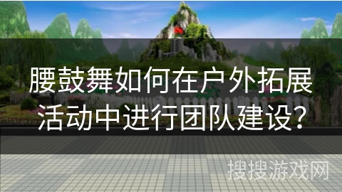 腰鼓舞如何在户外拓展活动中进行团队建设？