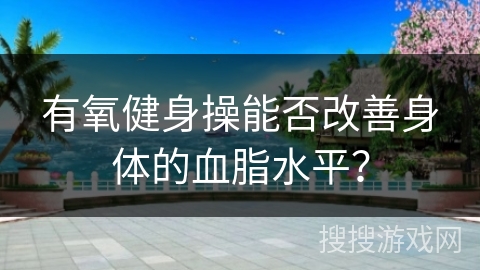 有氧健身操能否改善身体的血脂水平？