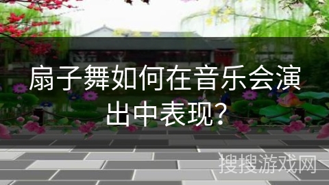 扇子舞如何在音乐会演出中表现？