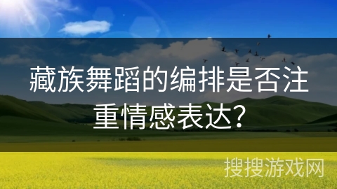 藏族舞蹈的编排是否注重情感表达？