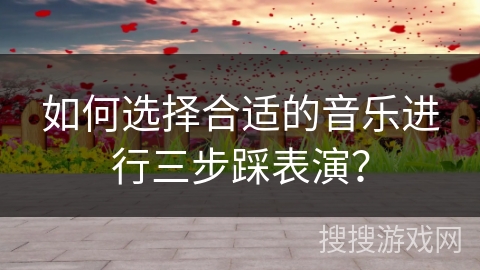 如何选择合适的音乐进行三步踩表演？
