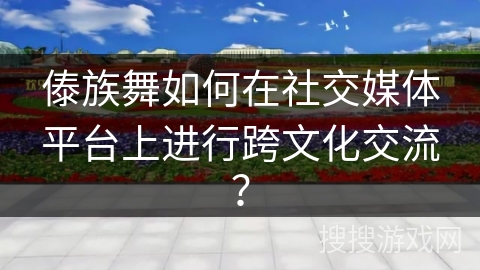 傣族舞如何在社交媒体平台上进行跨文化交流？