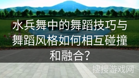 水兵舞中的舞蹈技巧与舞蹈风格如何相互碰撞和融合？