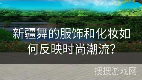 新疆舞的服饰和化妆如何反映时尚潮流？
