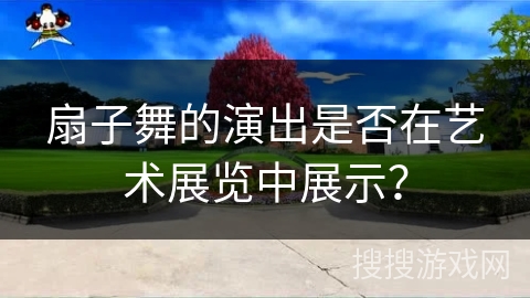 扇子舞的演出是否在艺术展览中展示？