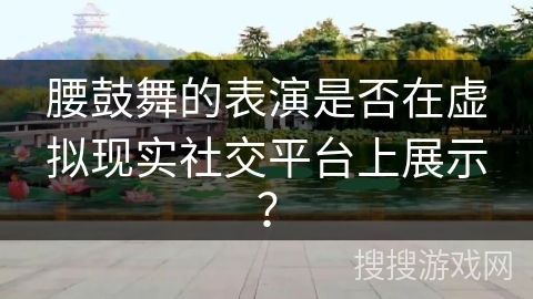 腰鼓舞的表演是否在虚拟现实社交平台上展示？