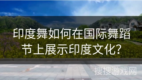 印度舞如何在国际舞蹈节上展示印度文化？
