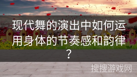 现代舞的演出中如何运用身体的节奏感和韵律？