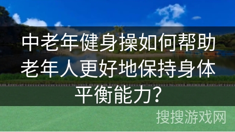 中老年健身操如何帮助老年人更好地保持身体平衡能力？