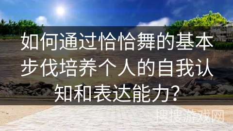 如何通过恰恰舞的基本步伐培养个人的自我认知和表达能力？