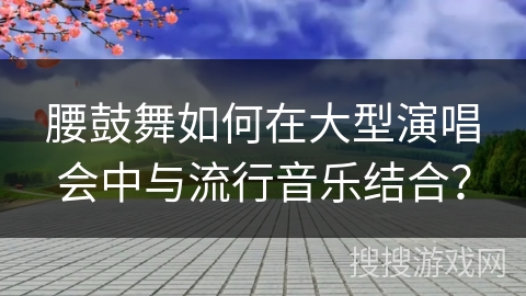 腰鼓舞如何在大型演唱会中与流行音乐结合？