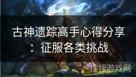 古神遗踪高手心得分享:征服各类挑战 古神遗踪高手心得分享:征服各类挑战