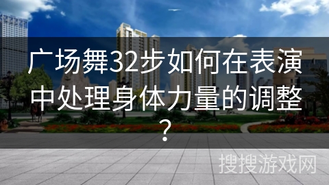 广场舞32步如何在表演中处理身体力量的调整？