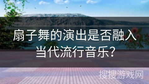 扇子舞的演出是否融入当代流行音乐？