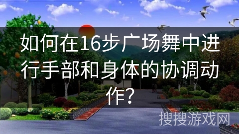 如何在16步广场舞中进行手部和身体的协调动作？