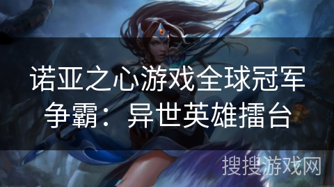 诺亚之心游戏全球冠军争霸:异世英雄擂台 诺亚之心游戏全球冠军争霸:异世英雄擂台