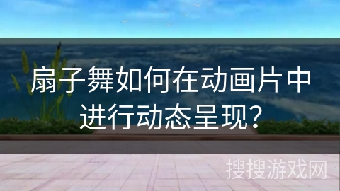 扇子舞如何在动画片中进行动态呈现？