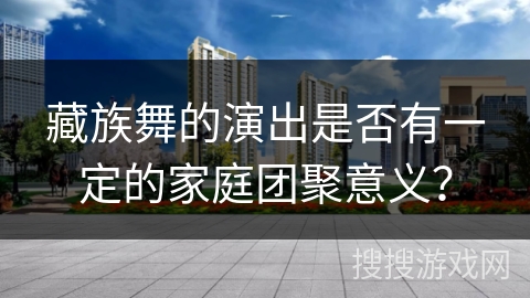 藏族舞的演出是否有一定的家庭团聚意义？
