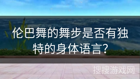 伦巴舞的舞步是否有独特的身体语言？