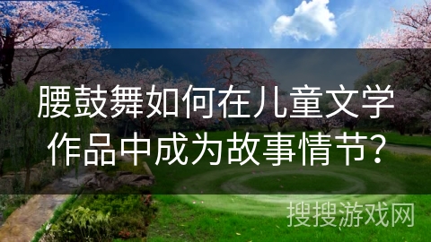 腰鼓舞如何在儿童文学作品中成为故事情节？