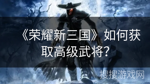 《荣耀新三国》如何获取高级武将? 《荣耀新三国》如何获取高级武将?