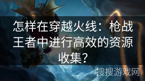 怎样在穿越火线:枪战王者中进行高效的资源收集? 怎样在穿越火线:枪战王者中进行高效的资源收集?