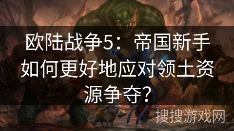 欧陆战争5：帝国新手如何更好地应对领土资源争夺？