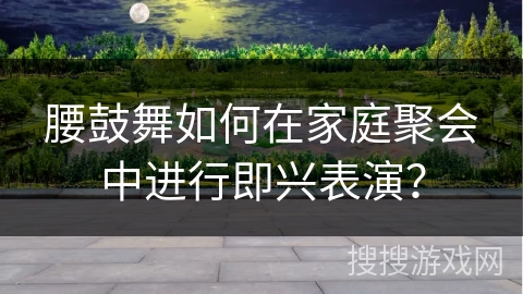 腰鼓舞如何在家庭聚会中进行即兴表演？