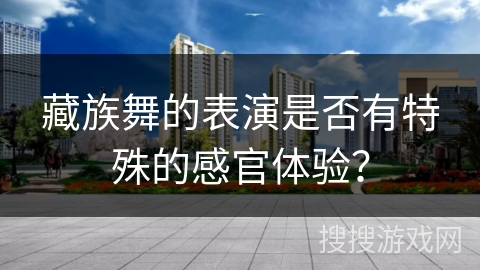 藏族舞的表演是否有特殊的感官体验？