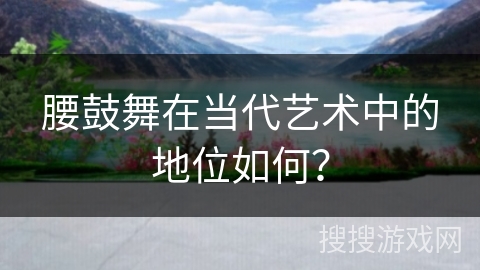 腰鼓舞在当代艺术中的地位如何？