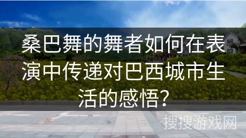 桑巴舞的舞者如何在表演中传递对巴西城市生活的感悟? 桑巴舞的舞者如何在表演中传递对巴西城市生活的感悟?