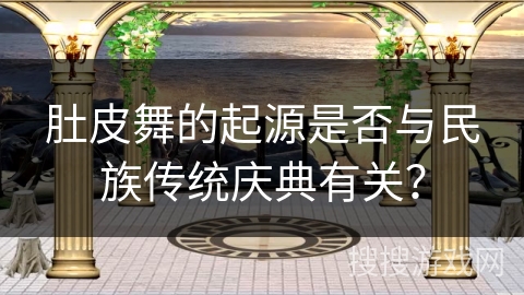 肚皮舞的起源是否与民族传统庆典有关？