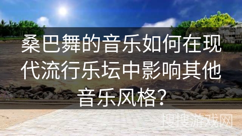 桑巴舞的音乐如何在现代流行乐坛中影响其他音乐风格？
