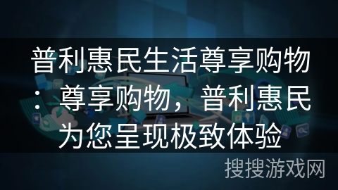 普利惠民生活尊享购物:尊享购物,普利惠民为您呈现极致体验 普利惠民生活尊享购物:尊享购物,普利惠民为您呈现极致体验
