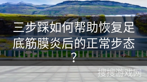 三步踩如何帮助恢复足底筋膜炎后的正常步态？