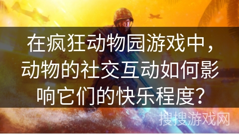 在疯狂动物园游戏中，动物的社交互动如何影响它们的快乐程度？
